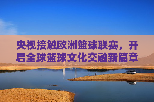 央视接触欧洲篮球联赛,开启全球篮球文化交融新篇章