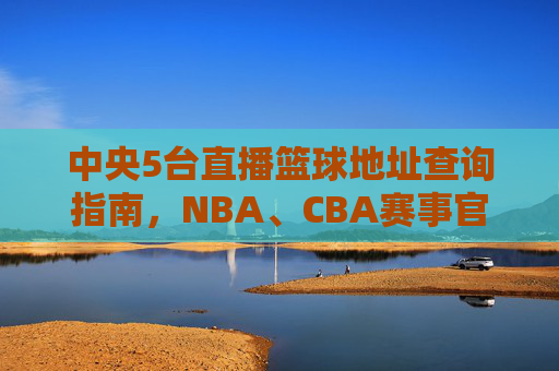 中央5台直播篮球地址查询指南,NBA、CBA赛事官方直播如何观看,中央5台篮球直播地址查询指南,NBA、CBA赛事官方直播观看方法