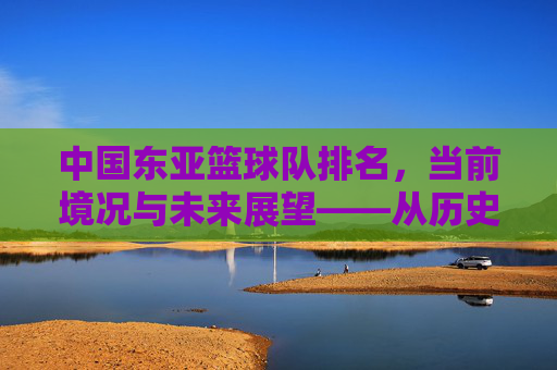 中国东亚篮球队排名，当前境况与未来展望——从历史脉络到竞技现状的深度剖析