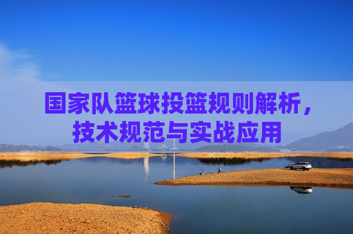 国家队篮球投篮规则解析,技术规范与实战应用