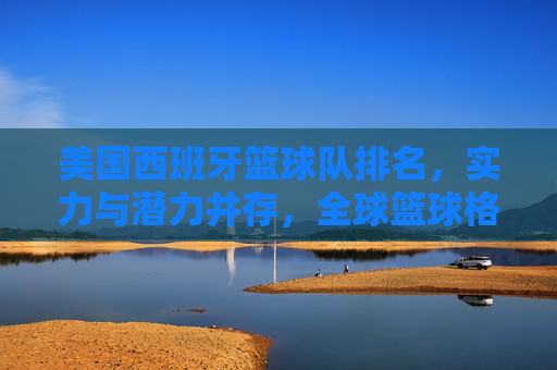 美国西班牙篮球队排名，实力与潜力并存，全球篮球格局中的关键角色