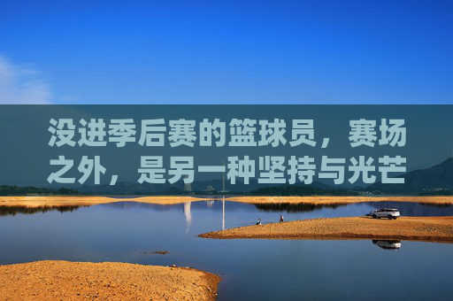 没进季后赛的篮球员，赛场之外，是另一种坚持与光芒，没进季后赛的篮球员，赛场之外的坚持与光芒