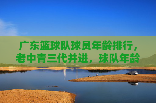广东篮球队球员年龄排行,老中青三代并进,球队年龄结构深度解析