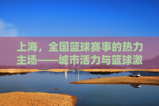上海,全国篮球赛事的热力主场——城市活力与篮球激情的完美交融,上海,全国篮球赛事的热力主场——城市活力与篮球激情的完美交融