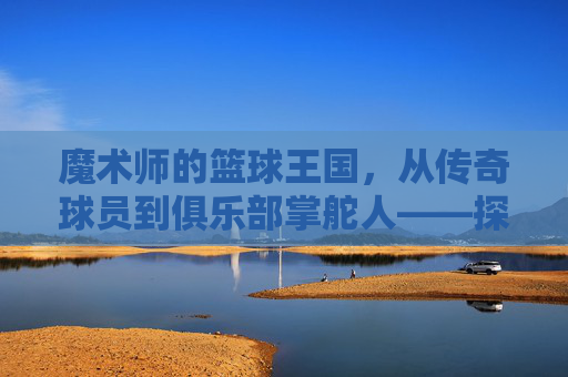 魔术师的篮球王国，从传奇球员到俱乐部掌舵人——探寻魔术师约翰逊的篮球事业新篇章
