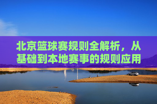 北京篮球赛规则全解析,从基础到本地赛事的规则应用,北京篮球赛规则全解析,从基础到本地赛事的规则应用