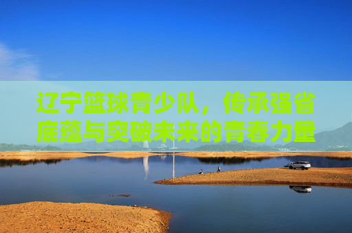 辽宁篮球青少队，传承强省底蕴与突破未来的青春力量