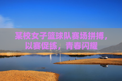 某校女子篮球队赛场拼搏,以赛促练,青春闪耀