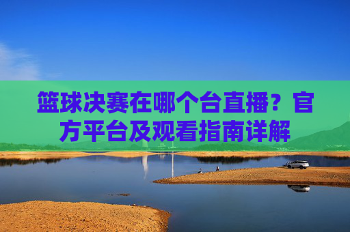 篮球决赛在哪个台直播？官方平台及观看指南详解