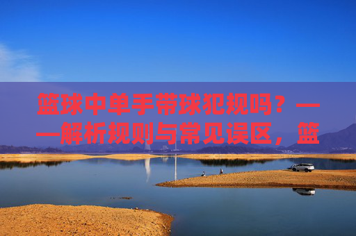 篮球中单手带球犯规吗？——解析规则与常见误区，篮球中单手带球是否犯规？——规则解析与常见误区