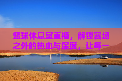 篮球休息室直播，解锁赛场之外的热血与深度，让每一次暂停都值得期待