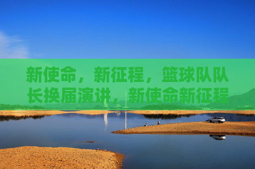 新使命,新征程,篮球队队长换届演讲,新使命新征程,篮球队队长换届演讲