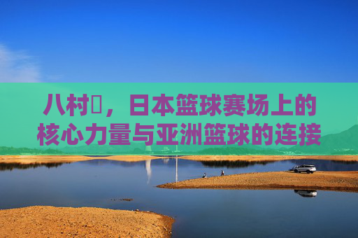 八村塁，日本篮球赛场上的核心力量与亚洲篮球的连接纽带