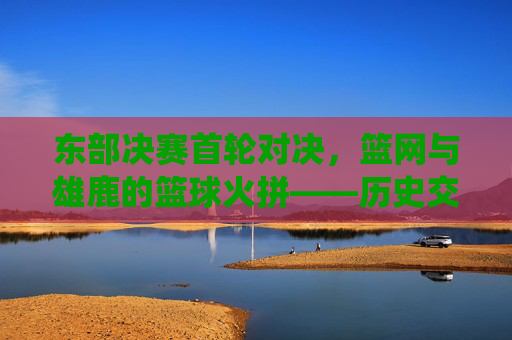 东部决赛首轮对决,篮网与雄鹿的篮球火拼——历史交锋与关键战役的博弈,东部决赛首轮对决,篮网与雄鹿的篮球火拼——历史交锋与关键战役的博弈