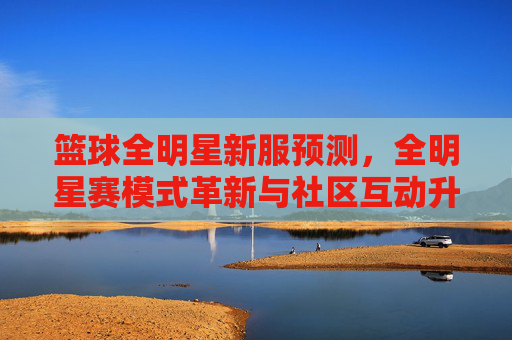 篮球全明星新服预测，全明星赛模式革新与社区互动升级，你期待哪些新玩法？篮球全明星新服预测，全明星赛模式革新与社区互动升级，你期待哪些新玩法？