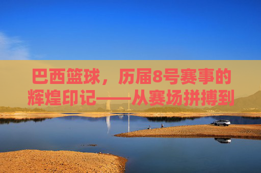 巴西篮球,历届8号赛事的辉煌印记——从赛场拼搏到民族荣耀的见证,巴西篮球,历届8号赛事的辉煌印记——从赛场拼搏到民族荣耀的见证