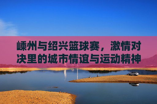 嵊州与绍兴篮球赛，激情对决里的城市情谊与运动精神