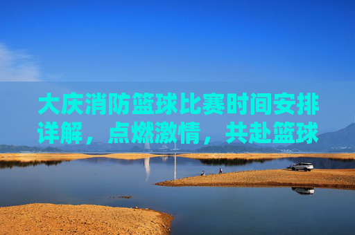 大庆消防篮球比赛时间安排详解，点燃激情，共赴篮球盛宴
