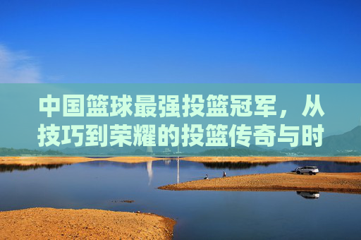 中国篮球最强投篮冠军，从技巧到荣耀的投篮传奇与时代印记