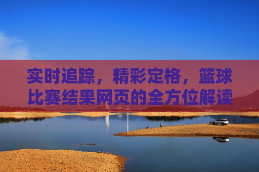 实时追踪,精彩定格,篮球比赛结果网页的全方位解读与价值