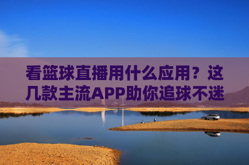 看篮球直播用什么应用?这几款主流APP助你追球不迷路,看篮球直播用什么应用?这几款主流APP助你追球不迷路