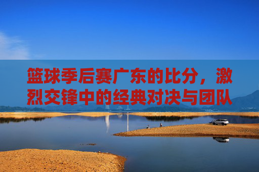篮球季后赛广东的比分,激烈交锋中的经典对决与团队荣耀