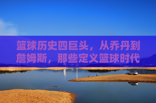 篮球历史四巨头，从乔丹到詹姆斯，那些定义篮球时代的传奇