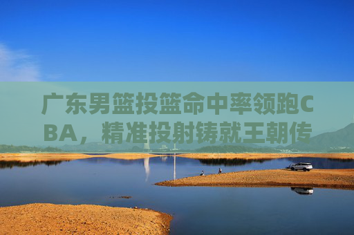 广东男篮投篮命中率领跑CBA，精准投射铸就王朝传奇