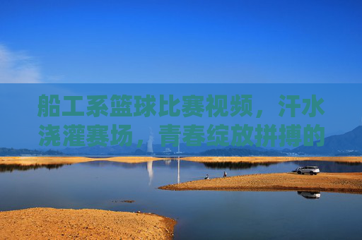 船工系篮球比赛视频，汗水浇灌赛场，青春绽放拼搏的荣光
