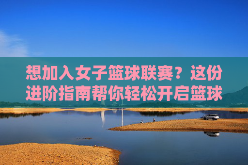 想加入女子篮球联赛?这份进阶指南帮你轻松开启篮球梦想!
