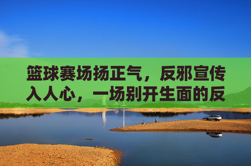 篮球赛场扬正气，反邪宣传入人心，一场别开生面的反邪教主题篮球比赛，篮球赛场扬正气反邪教，一场别开生面的反邪教主题篮球比赛