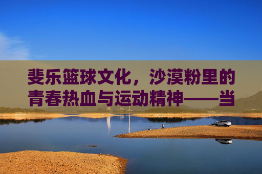 斐乐篮球文化,沙漠粉里的青春热血与运动精神——当经典配色遇见篮球运动的灵魂