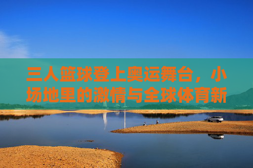 三人篮球登上奥运舞台,小场地里的激情与全球体育新风尚,三人篮球登上奥运舞台,小场地里的激情与全球体育新风尚