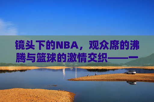 镜头下的NBA,观众席的沸腾与篮球的激情交织——一场沉浸式篮球视频的视觉盛宴