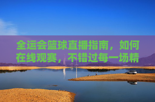 全运会篮球直播指南，如何在线观赛，不错过每一场精彩对决，全运会篮球直播指南，如何在线观赛，不错过每一场精彩对决