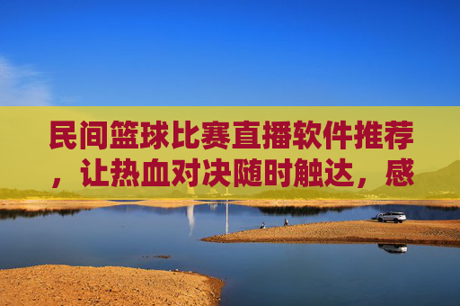 民间篮球比赛直播软件推荐，让热血对决随时触达，感受草根篮球的无限魅力，民间篮球比赛直播软件推荐，让热血对决随时触达，感受草根篮球的无限魅力