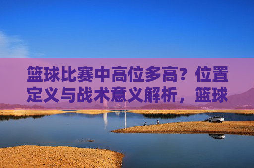 篮球比赛中高位多高？位置定义与战术意义解析，篮球高位，高度界定、位置定义与战术意义解析