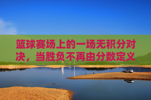 篮球赛场上的一场无积分对决,当胜负不再由分数定义,青春与热爱找到了另一种共鸣,篮球无积分对决,青春与热爱的另一种共鸣