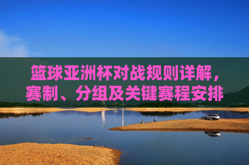 篮球亚洲杯对战规则详解，赛制、分组及关键赛程安排，篮球亚洲杯对战规则详解，赛制、分组及关键赛程安排