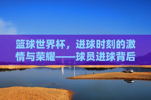 篮球世界杯，进球时刻的激情与荣耀——球员进球背后的故事与力量，篮球世界杯，进球时刻的激情与荣耀——球员进球背后的故事与力量