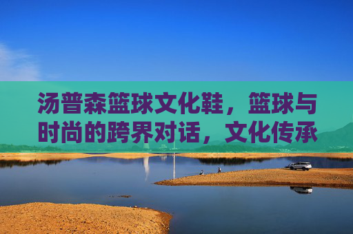 汤普森篮球文化鞋,篮球与时尚的跨界对话,文化传承中的运动新篇,汤普森篮球文化鞋,篮球与时尚的跨界对话,文化传承中的运动新篇
