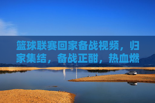 篮球联赛回家备战视频，归家集结，备战正酣，热血燃情，篮球联赛归家备战，归家集结，热血燃情，备战正酣