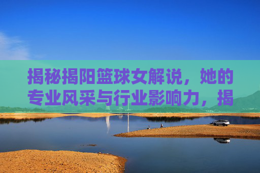 揭秘揭阳篮球女解说，她的专业风采与行业影响力，揭秘揭阳篮球女解说，她的专业风采与行业影响力