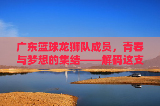 广东篮球龙狮队成员,青春与梦想的集结——解码这支冠军之师的背后力量,广东篮球龙狮队,青春与梦想的集结——解码冠军之师的背后力量