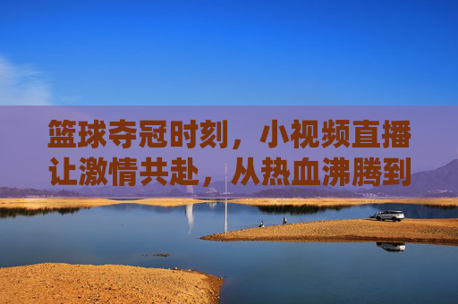 篮球夺冠时刻，小视频直播让激情共赴，从热血沸腾到全民共鸣，篮球夺冠时刻，小视频直播点燃激情，全民共鸣共赴热血沸腾