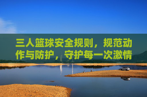 三人篮球安全规则,规范动作与防护,守护每一次激情碰撞,三人篮球安全规则,规范动作与防护,守护每一次激情碰撞