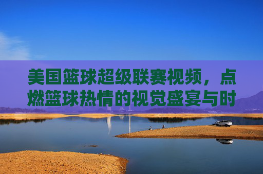 美国篮球超级联赛视频，点燃篮球热情的视觉盛宴与时代印记，美国篮球超级联赛视频，点燃篮球热情的视觉盛宴与时代印记