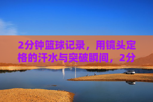 2分钟篮球记录，用镜头定格的汗水与突破瞬间，2分钟篮球记录，镜头定格的汗水与突破瞬间