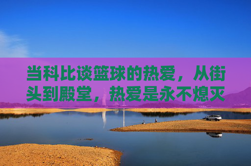 当科比谈篮球的热爱,从街头到殿堂,热爱是永不熄灭的火焰,当科比谈热爱,从街头到殿堂,篮球火焰永不熄灭