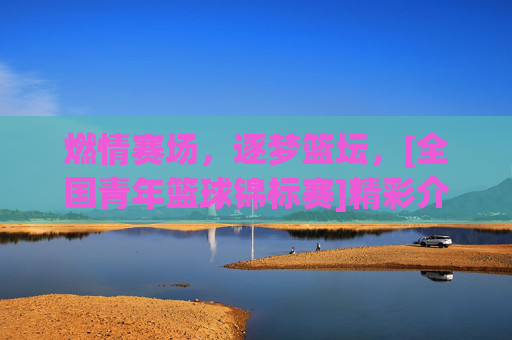 燃情赛场，逐梦篮坛，[全国青年篮球锦标赛]精彩介绍，燃情赛场，逐梦篮坛，全国青年篮球锦标赛精彩介绍